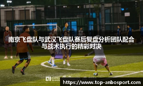 南京飞盘队与武汉飞盘队赛后复盘分析团队配合与战术执行的精彩对决